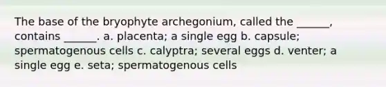 The base of the bryophyte archegonium, called the ______, contains ______. a. placenta; a single egg b. capsule; spermatogenous cells c. calyptra; several eggs d. venter; a single egg e. seta; spermatogenous cells