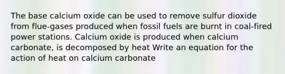 The base calcium oxide can be used to remove sulfur dioxide from flue-gases produced when fossil fuels are burnt in coal-fired power stations. Calcium oxide is produced when calcium carbonate, is decomposed by heat Write an equation for the action of heat on calcium carbonate