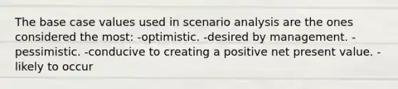 The base case values used in scenario analysis are the ones considered the most: -optimistic. -desired by management. -pessimistic. -conducive to creating a positive net present value. -likely to occur