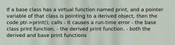 If a base class has a virtual function named print, and a pointer variable of that class is pointing to a derived object, then the code ptr->print(); calls - It causes a run-time error - the base class print function. - the derived print function. - both the derived and base print functions