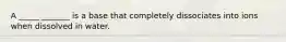 A _____ _______ is a base that completely dissociates into ions when dissolved in water.