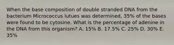 When the base composition of double stranded DNA from the bacterium Micrococcus lutues was determined, 35% of the bases were found to be cytosine. What is the percentage of adenine in the DNA from this organism? A. 15% B. 17.5% C. 25% D. 30% E. 35%