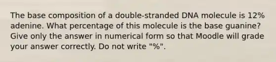 The base composition of a double-stranded DNA molecule is 12% adenine. What percentage of this molecule is the base guanine? Give only the answer in numerical form so that Moodle will grade your answer correctly. Do not write "%".