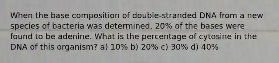 When the base composition of double-stranded DNA from a new species of bacteria was determined, 20% of the bases were found to be adenine. What is the percentage of cytosine in the DNA of this organism? a) 10% b) 20% c) 30% d) 40%