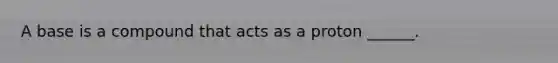 A base is a compound that acts as a proton ______.