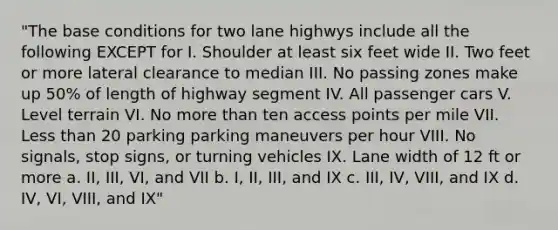 "The base conditions for two lane highwys include all the following EXCEPT for I. Shoulder at least six feet wide II. Two feet or more lateral clearance to median III. No passing zones make up 50% of length of highway segment IV. All passenger cars V. Level terrain VI. No more than ten access points per mile VII. Less than 20 parking parking maneuvers per hour VIII. No signals, stop signs, or turning vehicles IX. Lane width of 12 ft or more a. II, III, VI, and VII b. I, II, III, and IX c. III, IV, VIII, and IX d. IV, VI, VIII, and IX"