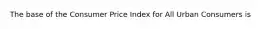 The base of the Consumer Price Index for All Urban Consumers is