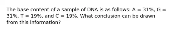 The base content of a sample of DNA is as follows: A = 31%, G = 31%, T = 19%, and C = 19%. What conclusion can be drawn from this information?