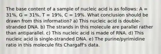 The base content of a sample of nucleic acid is as follows: A = 31%, G = 31%, T = 19%, C = 19%. What conclusion should be drawn from this information? a) This nucleic acid is double-stranded DNA. b) The strands in this molecule are parallel rather than antiparallel. c) This nucleic acid is made of RNA. d) This nucleic acid is single-stranded DNA. e) The purine/pyrimidine ratio in this molecule fits Chargaff's data.