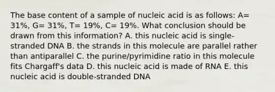 The base content of a sample of nucleic acid is as follows: A= 31%, G= 31%, T= 19%, C= 19%. What conclusion should be drawn from this information? A. this nucleic acid is single-stranded DNA B. the strands in this molecule are parallel rather than antiparallel C. the purine/pyrimidine ratio in this molecule fits Chargaff's data D. this nucleic acid is made of RNA E. this nucleic acid is double-stranded DNA