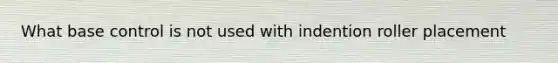 What base control is not used with indention roller placement