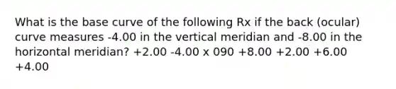 What is the base curve of the following Rx if the back (ocular) curve measures -4.00 in the vertical meridian and -8.00 in the horizontal meridian? +2.00 -4.00 x 090 +8.00 +2.00 +6.00 +4.00