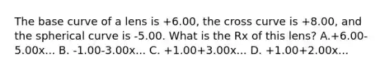 The base curve of a lens is +6.00, the cross curve is +8.00, and the spherical curve is -5.00. What is the Rx of this lens? A.+6.00-5.00x... B. -1.00-3.00x... C. +1.00+3.00x... D. +1.00+2.00x...