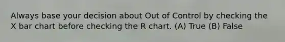 Always base your decision about Out of Control by checking the X bar chart before checking the R chart. (A) True (B) False