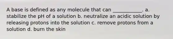 A base is defined as any molecule that can ____________. a. stabilize the pH of a solution b. neutralize an acidic solution by releasing protons into the solution c. remove protons from a solution d. burn the skin