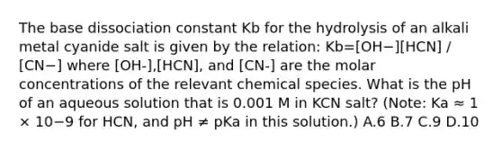 The base dissociation constant Kb for the hydrolysis of an alkali metal cyanide salt is given by the relation: Kb=[OH−][HCN] / [CN−] where [OH-],[HCN], and [CN-] are the molar concentrations of the relevant chemical species. What is the pH of an aqueous solution that is 0.001 M in KCN salt? (Note: Ka ≈ 1 × 10−9 for HCN, and pH ≠ pKa in this solution.) A.6 B.7 C.9 D.10