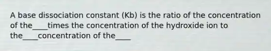 A base dissociation constant (Kb) is the ratio of the concentration of the____times the concentration of the hydroxide ion to the____concentration of the____