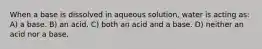 When a base is dissolved in aqueous solution, water is acting as: A) a base. B) an acid. C) both an acid and a base. D) neither an acid nor a base.