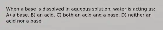 When a base is dissolved in aqueous solution, water is acting as: A) a base. B) an acid. C) both an acid and a base. D) neither an acid nor a base.