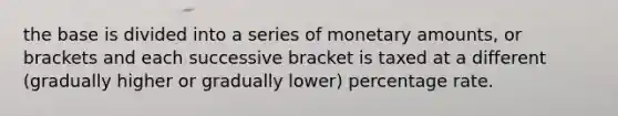 the base is divided into a series of monetary amounts, or brackets and each successive bracket is taxed at a different (gradually higher or gradually lower) percentage rate.