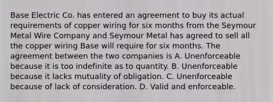 Base Electric Co. has entered an agreement to buy its actual requirements of copper wiring for six months from the Seymour Metal Wire Company and Seymour Metal has agreed to sell all the copper wiring Base will require for six months. The agreement between the two companies is A. Unenforceable because it is too indefinite as to quantity. B. Unenforceable because it lacks mutuality of obligation. C. Unenforceable because of lack of consideration. D. Valid and enforceable.