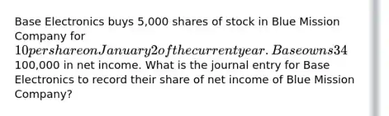 Base Electronics buys 5,000 shares of stock in Blue Mission Company for 10 per share on January 2 of the current year. Base owns 34% of Blue Mission voting stock and intends to hold on to it for several years. On December 31, the end of the current year, Blue Mission had100,000 in net income. What is the journal entry for Base Electronics to record their share of net income of Blue Mission Company?