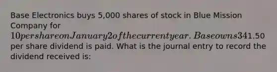 Base Electronics buys 5,000 shares of stock in Blue Mission Company for 10 per share on January 2 of the current year. Base owns 34% of Blue Mission voting stock, has significant influence in decision making, and intends to hold on to it for several years. On March 31, a1.50 per share dividend is paid. What is the journal entry to record the dividend received is: