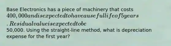 Base Electronics has a piece of machinery that costs 400,000 and is expected to have a useful life of 5 years. Residual value is expected to be50,000. Using the straight-line method, what is depreciation expense for the first year?