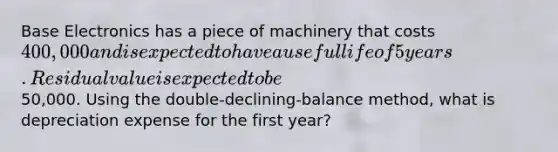 Base Electronics has a piece of machinery that costs 400,000 and is expected to have a useful life of 5 years. Residual value is expected to be50,000. Using the double-declining-balance method, what is depreciation expense for the first year?