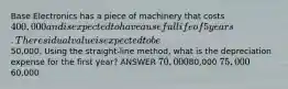 Base Electronics has a piece of machinery that costs 400,000 and is expected to have a useful life of 5 years. The residual value is expected to be50,000. Using the straight-line method, what is the depreciation expense for the first year? ANSWER 70,00080,000 75,00060,000