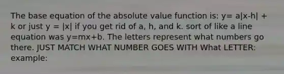 The base equation of the absolute value function is: y= a|x-h| + k or just y = |x| if you get rid of a, h, and k. sort of like a line equation was y=mx+b. The letters represent what numbers go there. JUST MATCH WHAT NUMBER GOES WITH What LETTER: example: