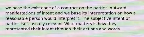 we base the existence of a contract on the parties' outward manifestations of intent and we base its interpretation on how a reasonable person would interpret it. The subjective intent of parties isn't usually relevant What matters is how they represented their intent through their actions and words.