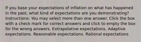 If you base your expectations of inflation on what has happened in the past, what kind of expectations are you demonstrating? Instructions: You may select more than one answer. Click the box with a check mark for correct answers and click to empty the box for the wrong answers. Extrapolative expectations. Adaptive expectations. Reasonable expectations. Rational expectations