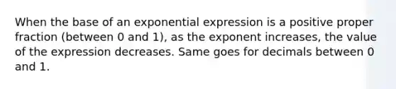 When the base of an exponential expression is a positive proper fraction (between 0 and 1), as the exponent increases, the value of the expression decreases. Same goes for decimals between 0 and 1.