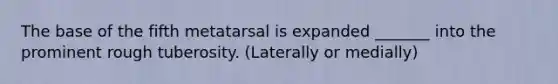 The base of the fifth metatarsal is expanded _______ into the prominent rough tuberosity. (Laterally or medially)