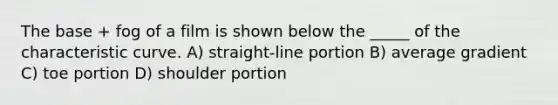 The base + fog of a film is shown below the _____ of the characteristic curve. A) straight-line portion B) average gradient C) toe portion D) shoulder portion