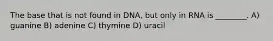 The base that is not found in DNA, but only in RNA is ________. A) guanine B) adenine C) thymine D) uracil