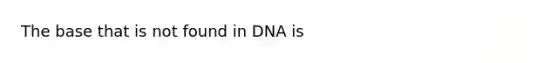 The base that is not found in DNA is