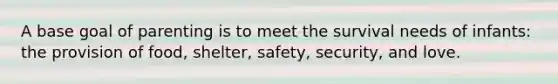 A base goal of parenting is to meet the survival needs of infants: the provision of food, shelter, safety, security, and love.