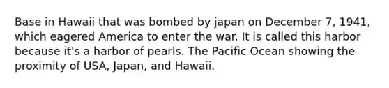 Base in Hawaii that was bombed by japan on December 7, 1941, which eagered America to enter the war. It is called this harbor because it's a harbor of pearls. The Pacific Ocean showing the proximity of USA, Japan, and Hawaii.