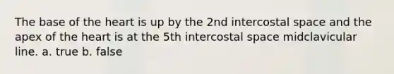 The base of the heart is up by the 2nd intercostal space and the apex of the heart is at the 5th intercostal space midclavicular line. a. true b. false