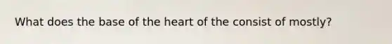 What does the base of the heart of the consist of mostly?