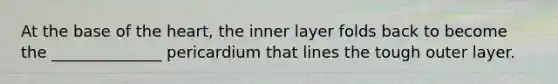 At the base of the heart, the inner layer folds back to become the ______________ pericardium that lines the tough outer layer.