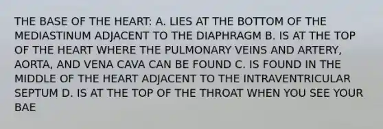 THE BASE OF THE HEART: A. LIES AT THE BOTTOM OF THE MEDIASTINUM ADJACENT TO THE DIAPHRAGM B. IS AT THE TOP OF THE HEART WHERE THE PULMONARY VEINS AND ARTERY, AORTA, AND VENA CAVA CAN BE FOUND C. IS FOUND IN THE MIDDLE OF THE HEART ADJACENT TO THE INTRAVENTRICULAR SEPTUM D. IS AT THE TOP OF THE THROAT WHEN YOU SEE YOUR BAE