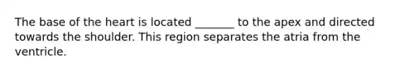 The base of the heart is located _______ to the apex and directed towards the shoulder. This region separates the atria from the ventricle.