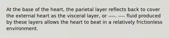 At the base of <a href='https://www.questionai.com/knowledge/kya8ocqc6o-the-heart' class='anchor-knowledge'>the heart</a>, the parietal layer reflects back to cover the external heart as the visceral layer, or ----. ---- fluid produced by these layers allows the heart to beat in a relatively frictionless environment.