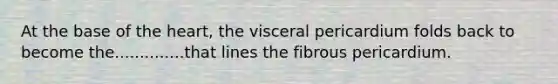 At the base of <a href='https://www.questionai.com/knowledge/kya8ocqc6o-the-heart' class='anchor-knowledge'>the heart</a>, the visceral pericardium folds back to become the..............that lines the fibrous pericardium.