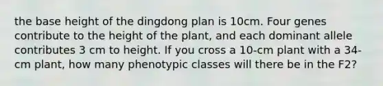 the base height of the dingdong plan is 10cm. Four genes contribute to the height of the plant, and each dominant allele contributes 3 cm to height. If you cross a 10-cm plant with a 34-cm plant, how many phenotypic classes will there be in the F2?