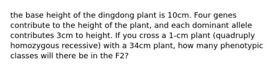 the base height of the dingdong plant is 10cm. Four genes contribute to the height of the plant, and each dominant allele contributes 3cm to height. If you cross a 1-cm plant (quadruply homozygous recessive) with a 34cm plant, how many phenotypic classes will there be in the F2?