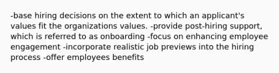 -base hiring decisions on the extent to which an applicant's values fit the organizations values. -provide post-hiring support, which is referred to as onboarding -focus on enhancing employee engagement -incorporate realistic job previews into the hiring process -offer employees benefits